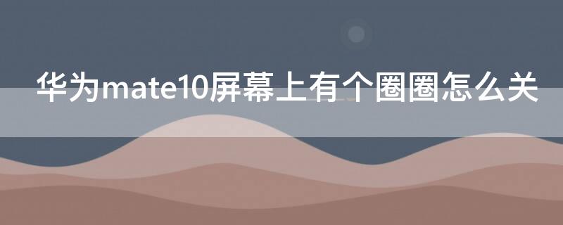 华为mate10屏幕上有个圈圈怎么关（华为mate10屏幕上有个圈圈怎么关掉）