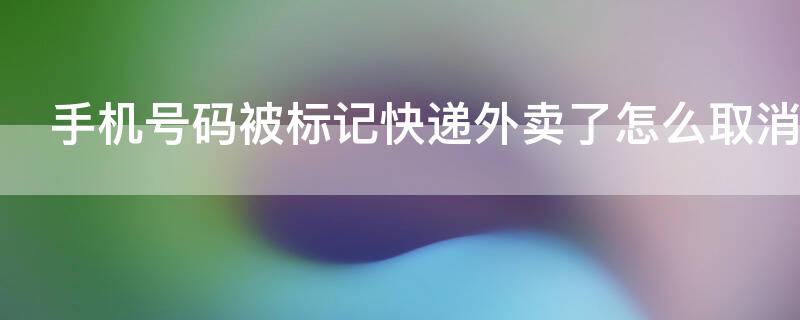 手机号码被标记快递外卖了怎么取消（手机号码被标记快递外卖了怎么取消呢）