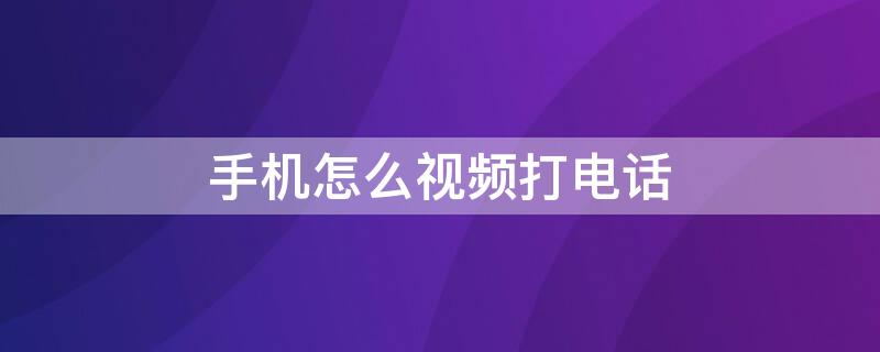 手机怎么视频打电话 智能手机怎么打视频电话