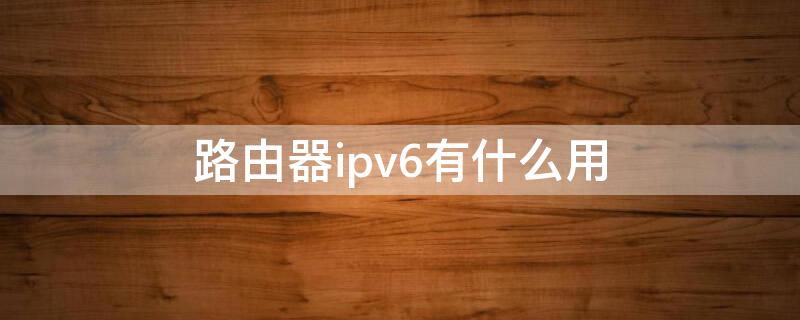 路由器ipv6有什么用 路由器IPv6有什么用