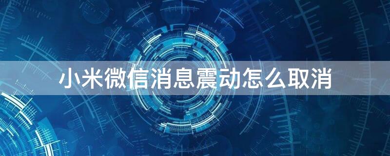 小米微信消息震动怎么取消 小米微信消息震动怎么取消设置