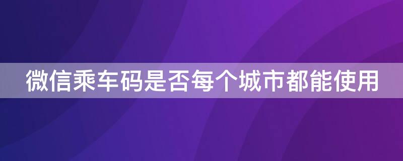 微信乘车码是否每个城市都能使用（微信乘车码各地能不能通用）