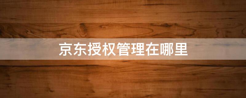 京东授权管理在哪里（京东授权管理在哪里关闭）