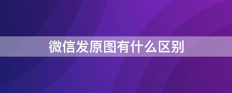 微信发原图有什么区别 微信发原图是原图吗