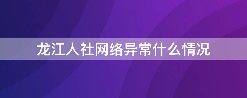 龙江人社网络异常什么情况（龙江人社网络异常什么情况可以解除）