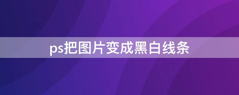 ps把图片变成黑白线条 ps如何将图片变成黑白线条效果