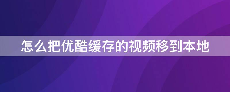 怎么把优酷缓存的视频移到本地 优酷视频缓存怎么导入本地