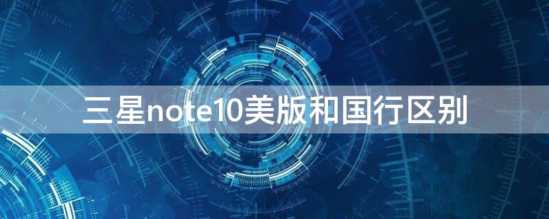 三星note10美版和国行区别 三星 note10+美版