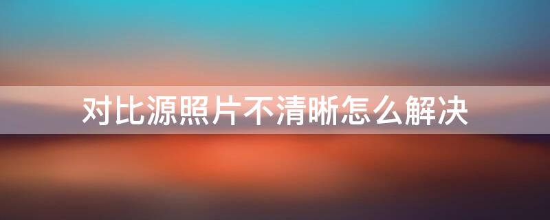 对比源照片不清晰怎么解决 对比源照片不清晰怎么解决健康码代查