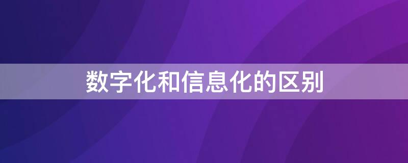 数字化和信息化的区别（企业数字化和信息化的区别）