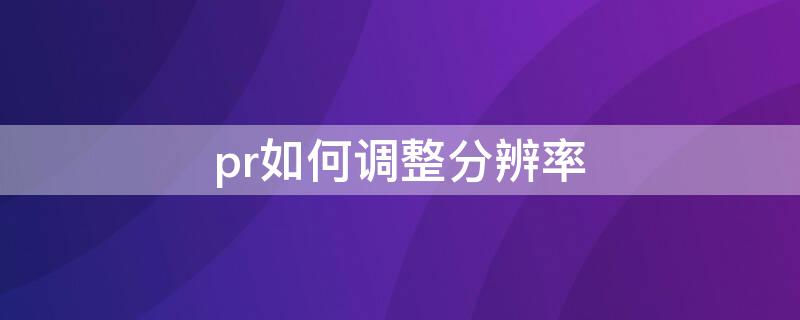 pr如何调整分辨率 pr怎么调分辨率在pr中怎么修改视频分辨率