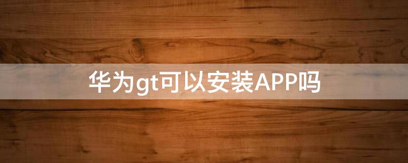 华为gt可以安装APP吗 华为gt1装app