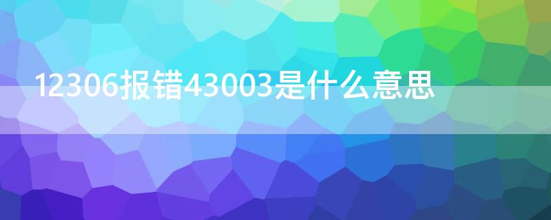 12306报错43003是什么意思 12306网站提示43003是什么原因