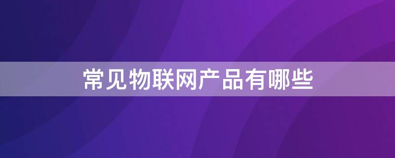 常见物联网产品有哪些 常见物联网产品有哪些类型