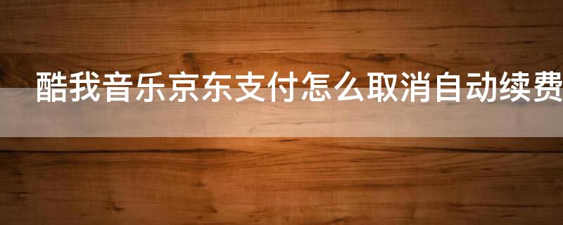 酷我音乐京东支付怎么取消自动续费 京东的酷我自动扣费服务怎么关闭