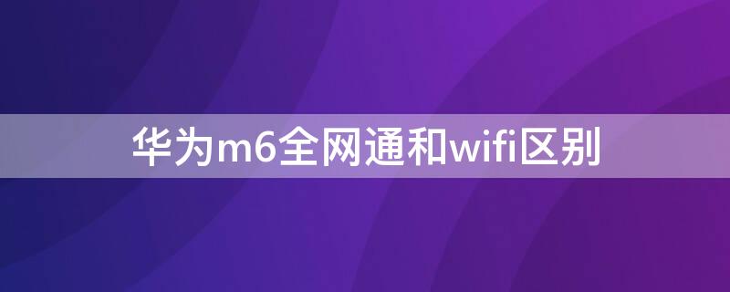 华为m6全网通和wifi区别（华为m6全网通和wifi有什么区别）