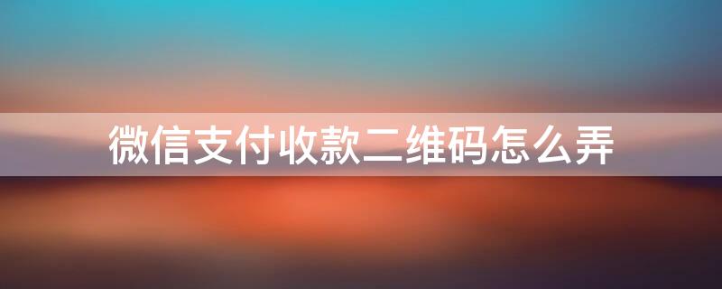 微信支付收款二维码怎么弄 微信支付收钱二维码怎么弄