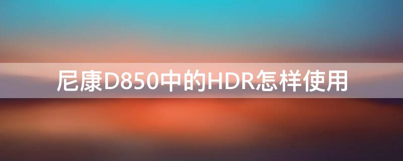 尼康D850中的HDR怎样使用（尼康d850hdr功能激活）