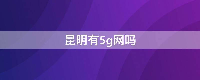 昆明有5g网吗（昆明有5g信号吗）