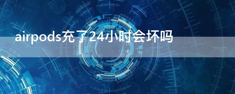 airpods充了24小时会坏吗 airpods充多久会重新亮灯