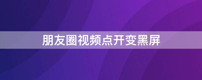 朋友圈视频点开变黑屏（朋友圈的视频点开是黑屏）