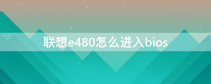 联想e480怎么进入bios（联想e480怎么进入bios更改启动项）