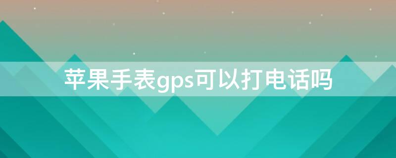 iPhone手表gps可以打电话吗（iphone watch gps版能打电话吗）