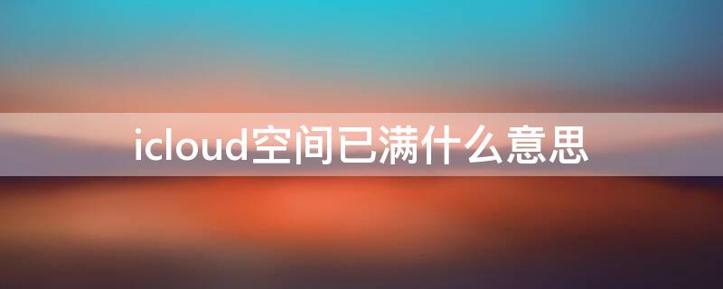 icloud空间已满什么意思 icloud空间充足但是还提示我空间不足怎么回事