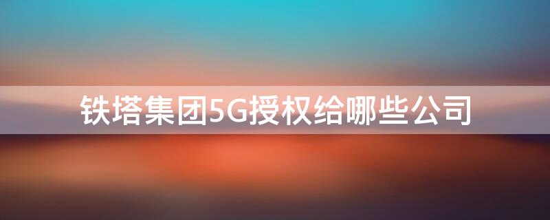 铁塔集团5G授权给哪些公司（铁塔集团5g授权给哪些公司使用）