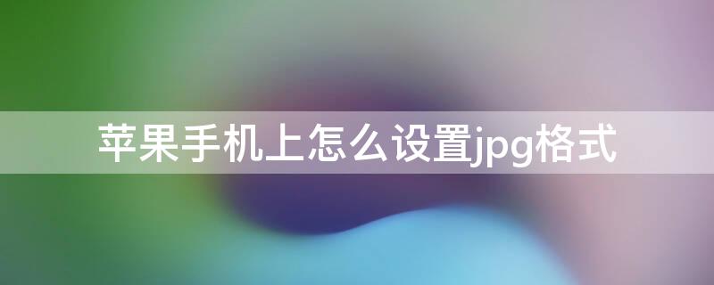 iPhone手机上怎么设置jpg格式 苹果手机上怎么设置jpg格式