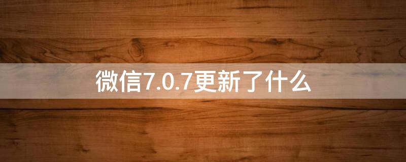 微信7.0.7更新了什么 微信7.0.17更新了什么