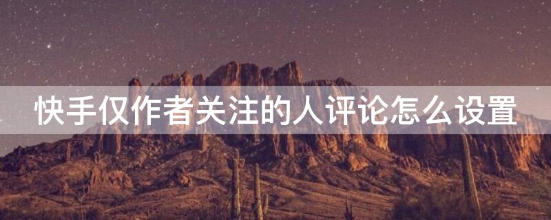 快手仅作者关注的人评论怎么设置 快手在哪里设置仅作者关注的人评论