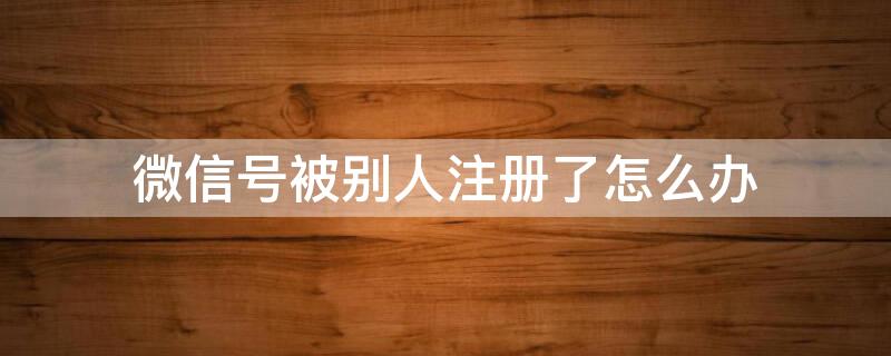 微信号被别人注册了怎么办 微信账号被别人注册了怎么办