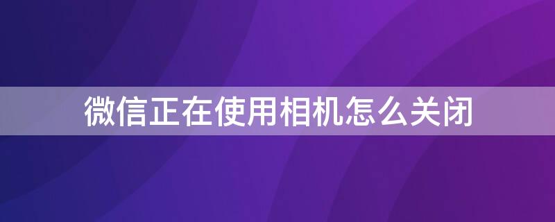 微信正在使用相机怎么关闭 微信正在使用相机怎么关闭华为