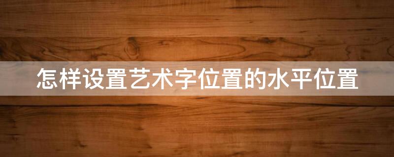 怎样设置艺术字位置的水平位置 怎么设置艺术字水平居中