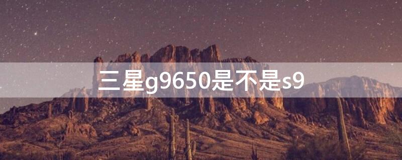 三星g9650是不是s9（三星g9650是什么版）