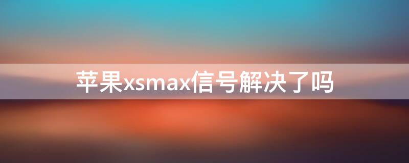 iPhonexsmax信号解决了吗 iphonexsmax的信号问题能得到解决吗