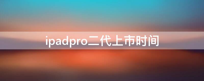 ipadpro二代上市时间 ipadpro2代上市时间