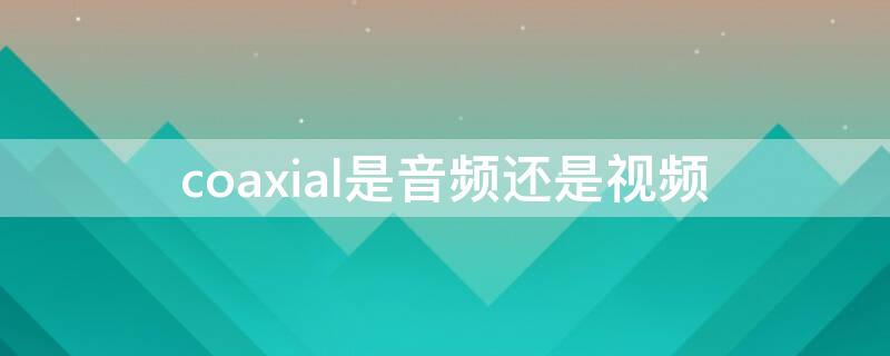 coaxial是音频还是视频 cd是视频还是音频