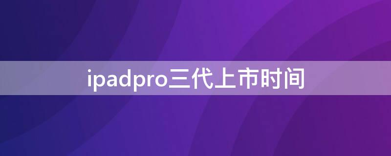 ipadpro三代上市时间（ipadpro三代什么时候上市的）