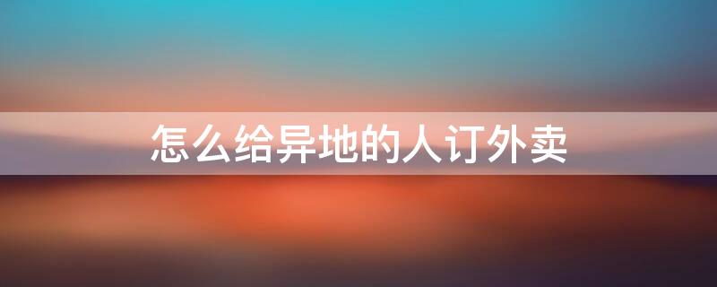 怎么给异地的人订外卖（怎么给异地的人订外卖教程）