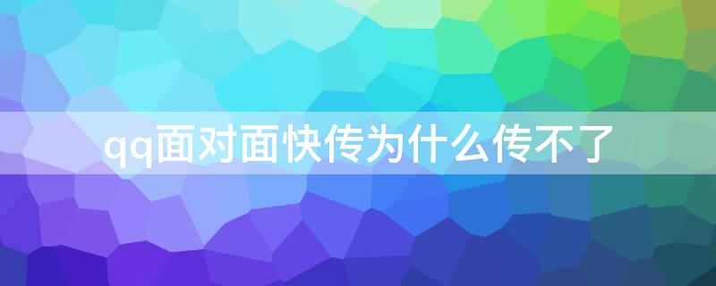 qq面对面快传为什么传不了 qq面对面快传为什么传不了文件