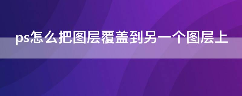 ps怎么把图层覆盖到另一个图层上（两张图片无缝合成一张的软件）