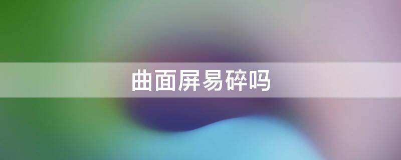 曲面屏易碎吗（曲面屏易碎吗该怎么保护）