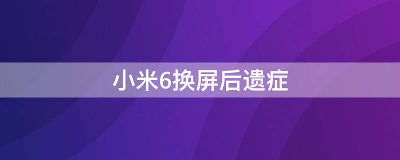 小米6换屏后遗症 小米6换完屏后遗症