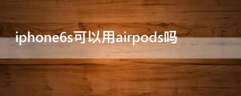 iPhone6s可以用airpods吗（iphone6s可以用AirPods吗）