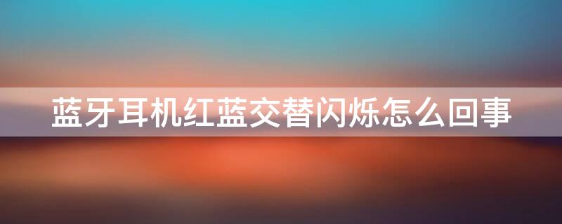 蓝牙耳机红蓝交替闪烁怎么回事 耳机仓一直亮红灯是满了吗