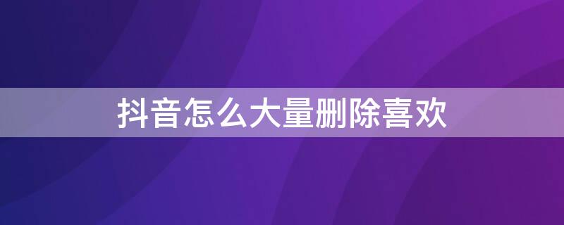 抖音怎么大量删除喜欢 怎样一次删除抖音喜欢