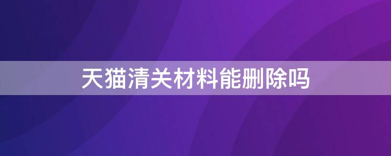 天猫清关材料能删除吗 天猫已经清关的可以退货吗