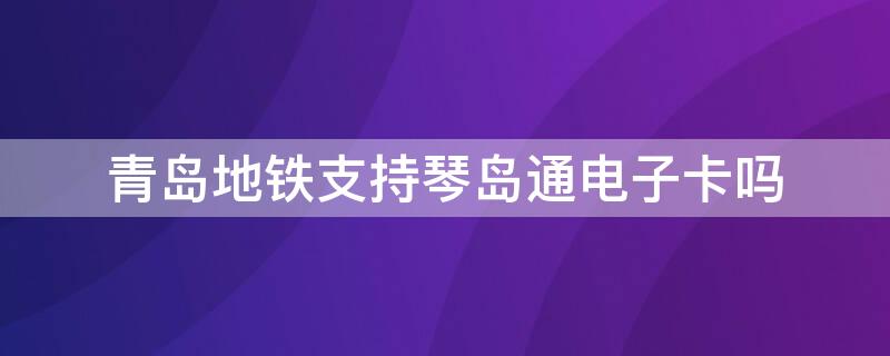 青岛地铁支持琴岛通电子卡吗 青岛地铁可以用琴岛通电子卡吗